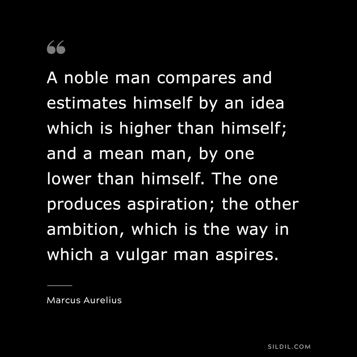 A noble man compares and estimates himself by an idea which is higher than himself; and a mean man, by one lower than himself. The one produces aspiration; the other ambition, which is the way in which a vulgar man aspires. ― Marcus Aurelius