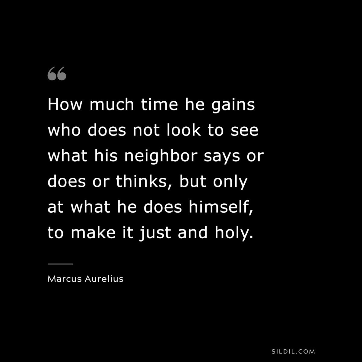 How much time he gains who does not look to see what his neighbor says or does or thinks, but only at what he does himself, to make it just and holy. ― Marcus Aurelius