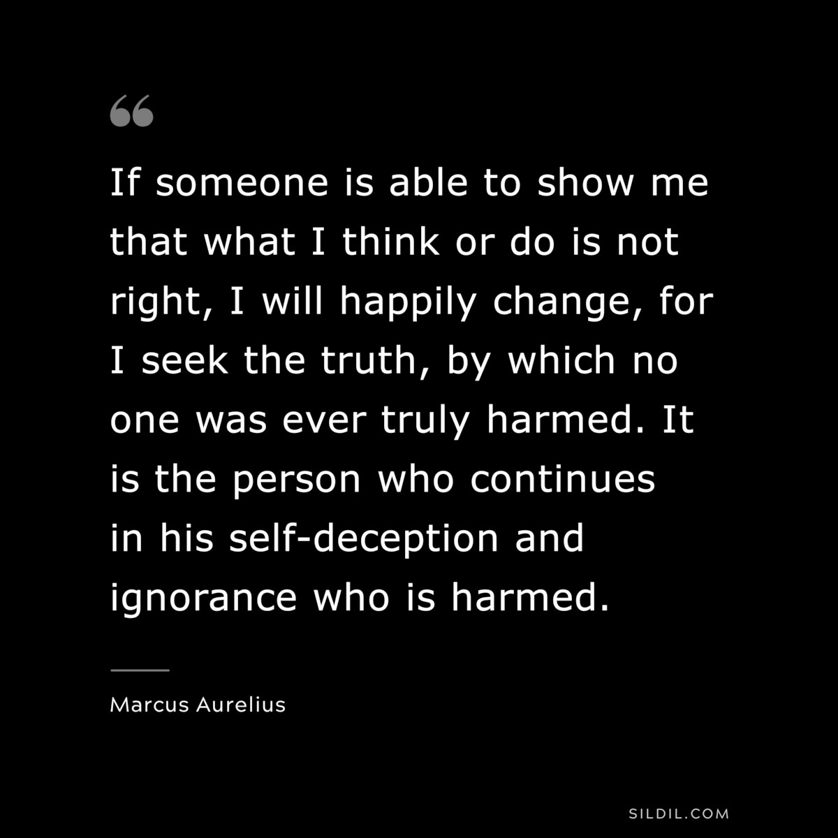 If someone is able to show me that what I think or do is not right, I will happily change, for I seek the truth, by which no one was ever truly harmed. It is the person who continues in his self-deception and ignorance who is harmed. ― Marcus Aurelius