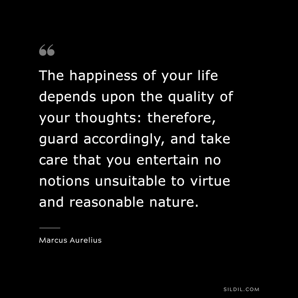 The happiness of your life depends upon the quality of your thoughts: therefore, guard accordingly, and take care that you entertain no notions unsuitable to virtue and reasonable nature. ― Marcus Aurelius