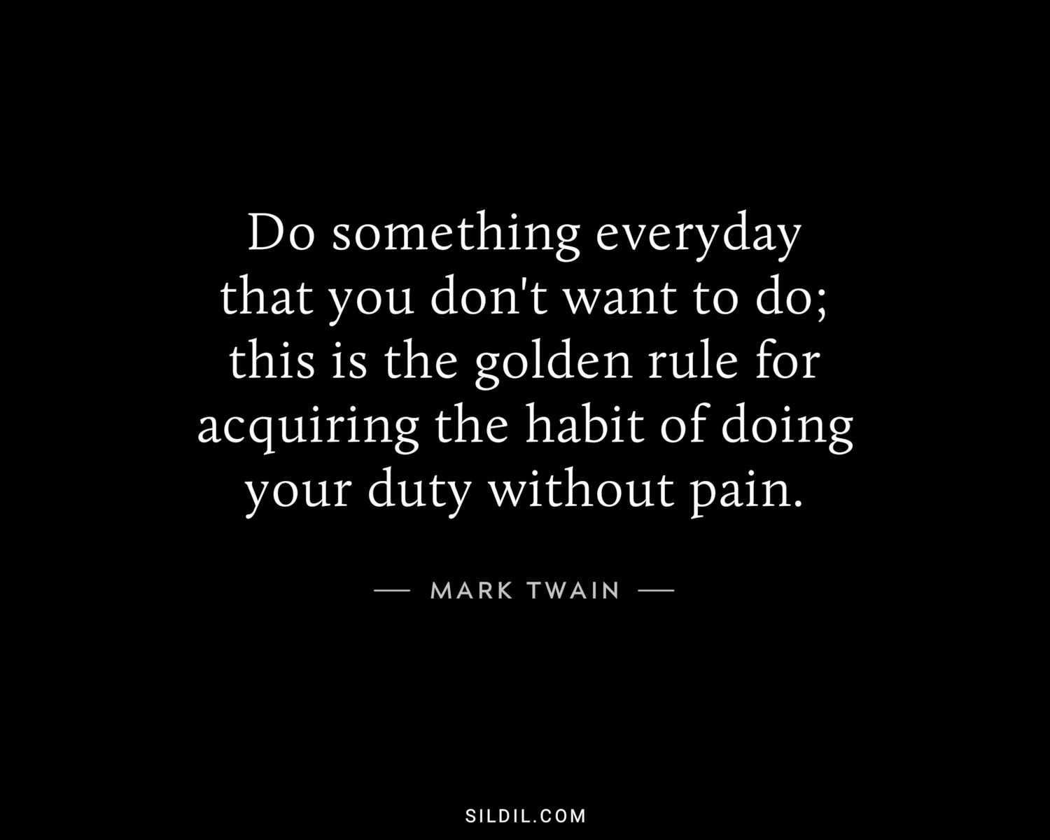 Do something everyday that you don't want to do; this is the golden rule for acquiring the habit of doing your duty without pain.