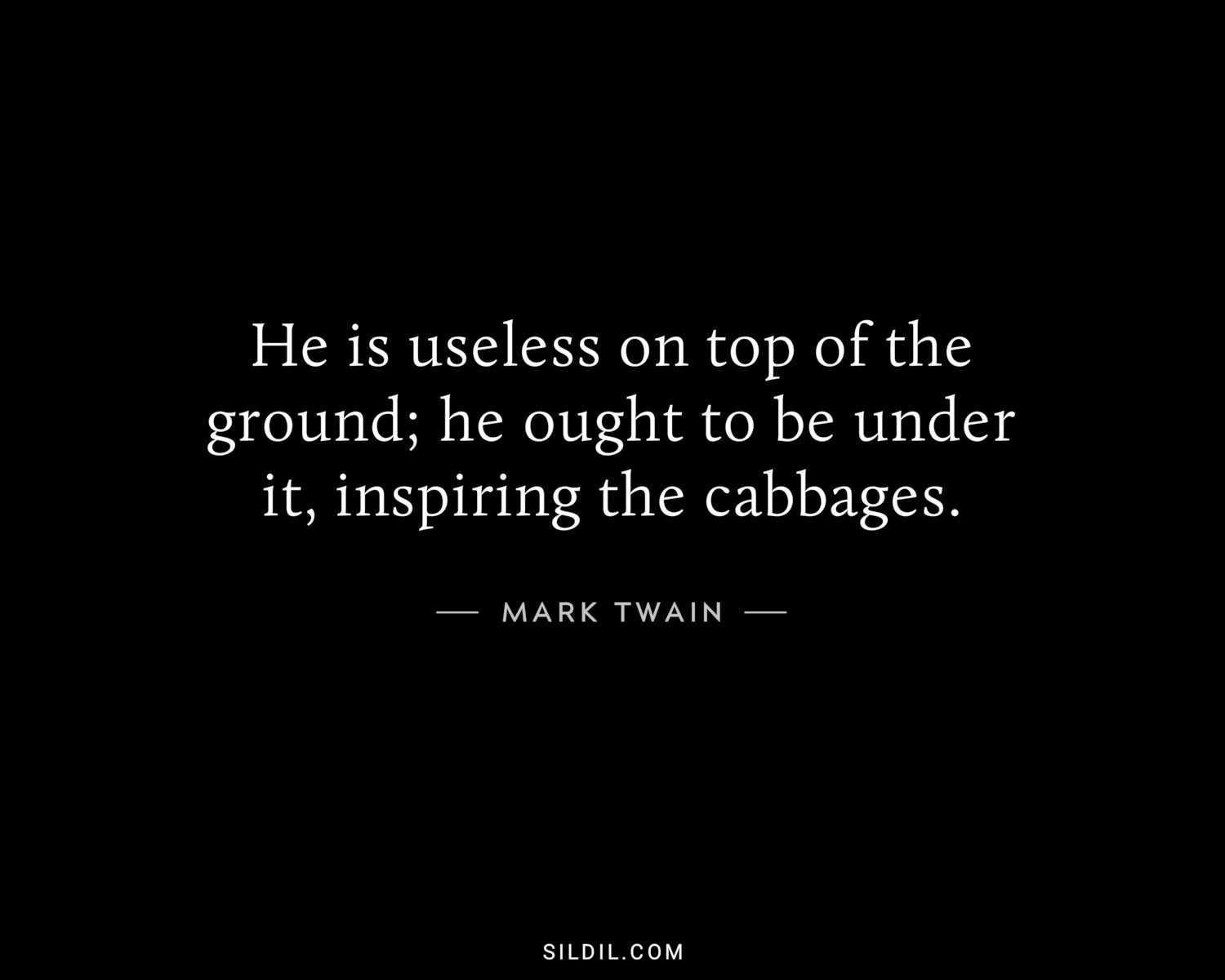 He is useless on top of the ground; he ought to be under it, inspiring the cabbages.