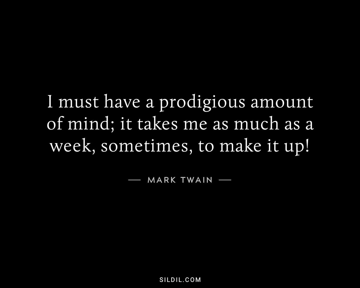 I must have a prodigious amount of mind; it takes me as much as a week, sometimes, to make it up!