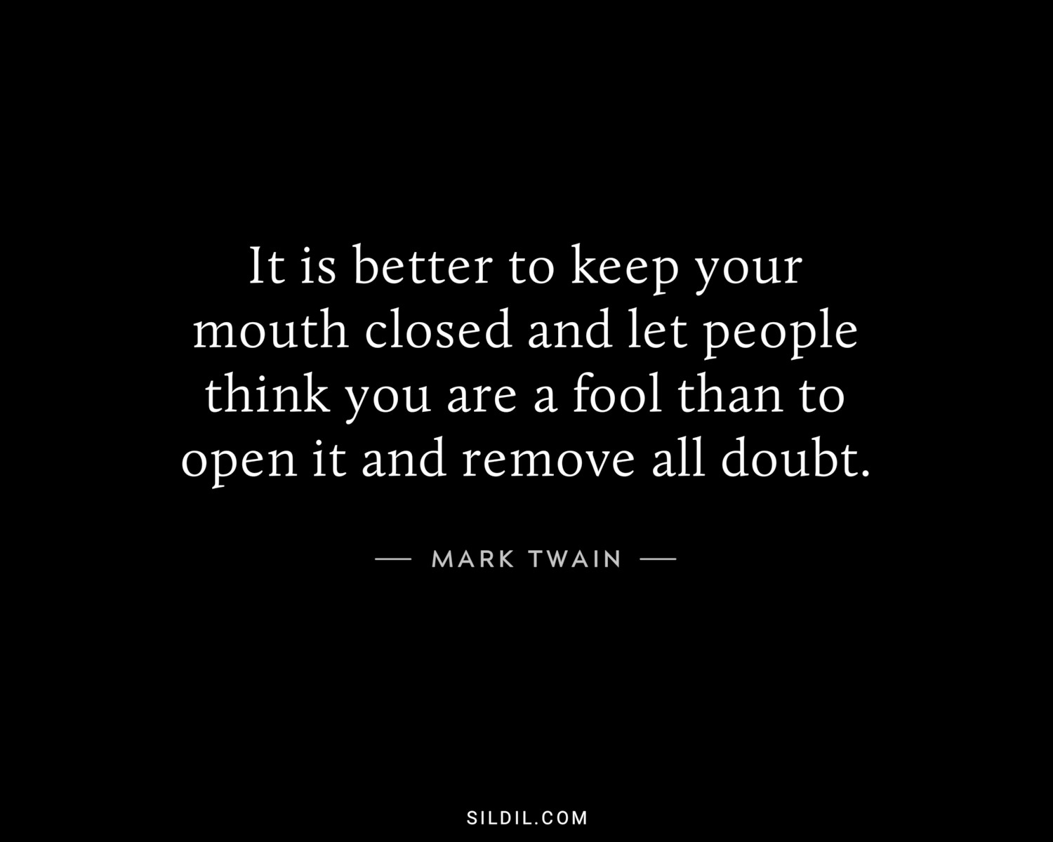 It is better to keep your mouth closed and let people think you are a fool than to open it and remove all doubt.