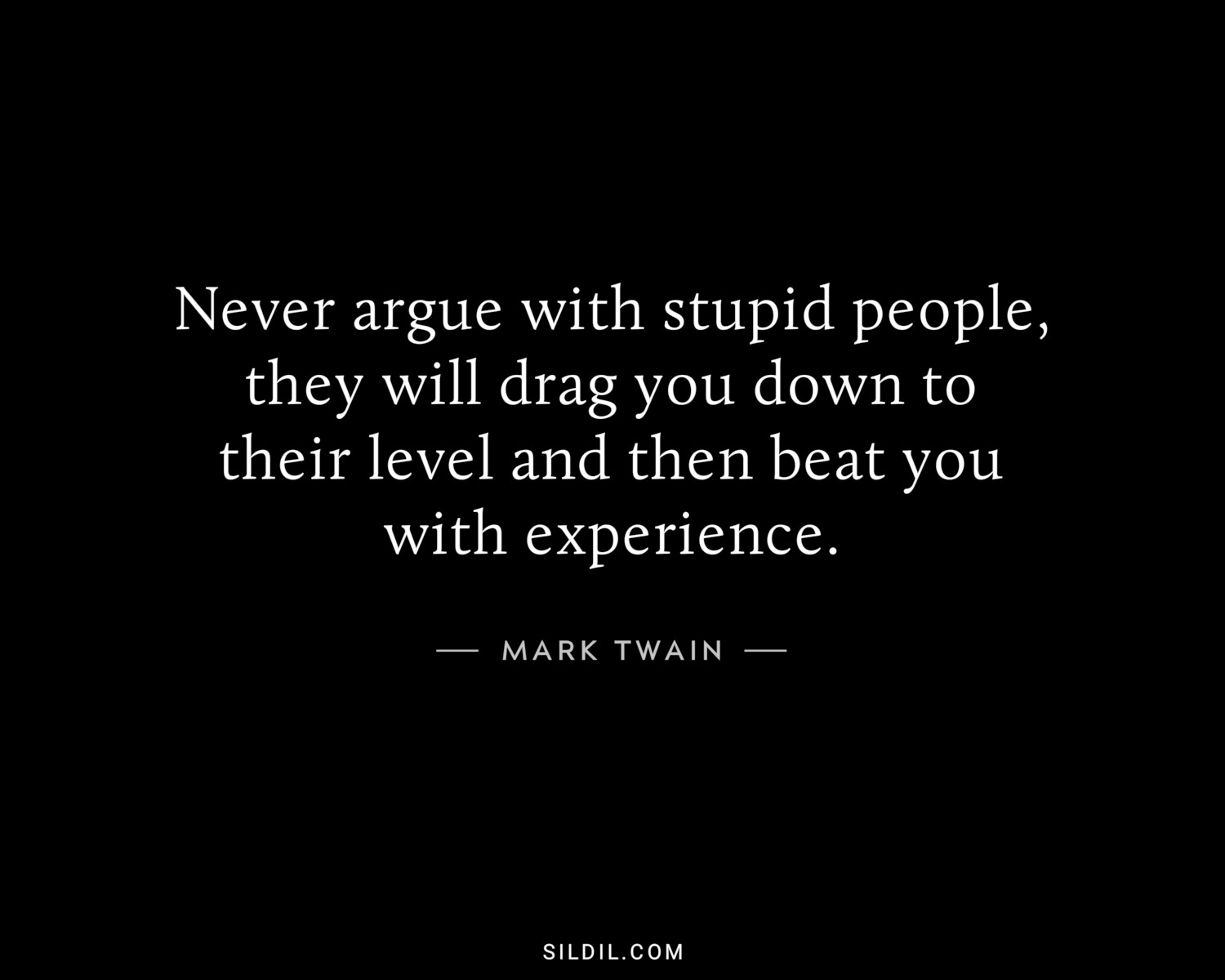Never argue with stupid people, they will drag you down to their level and then beat you with experience.