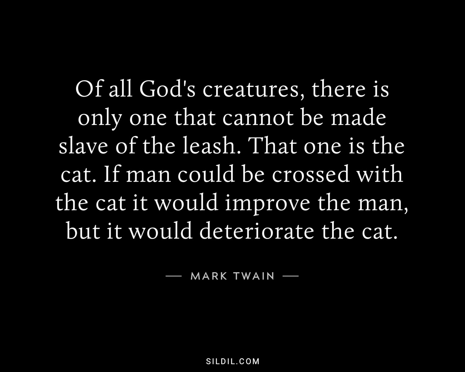 Of all God's creatures, there is only one that cannot be made slave of the leash. That one is the cat. If man could be crossed with the cat it would improve the man, but it would deteriorate the cat.