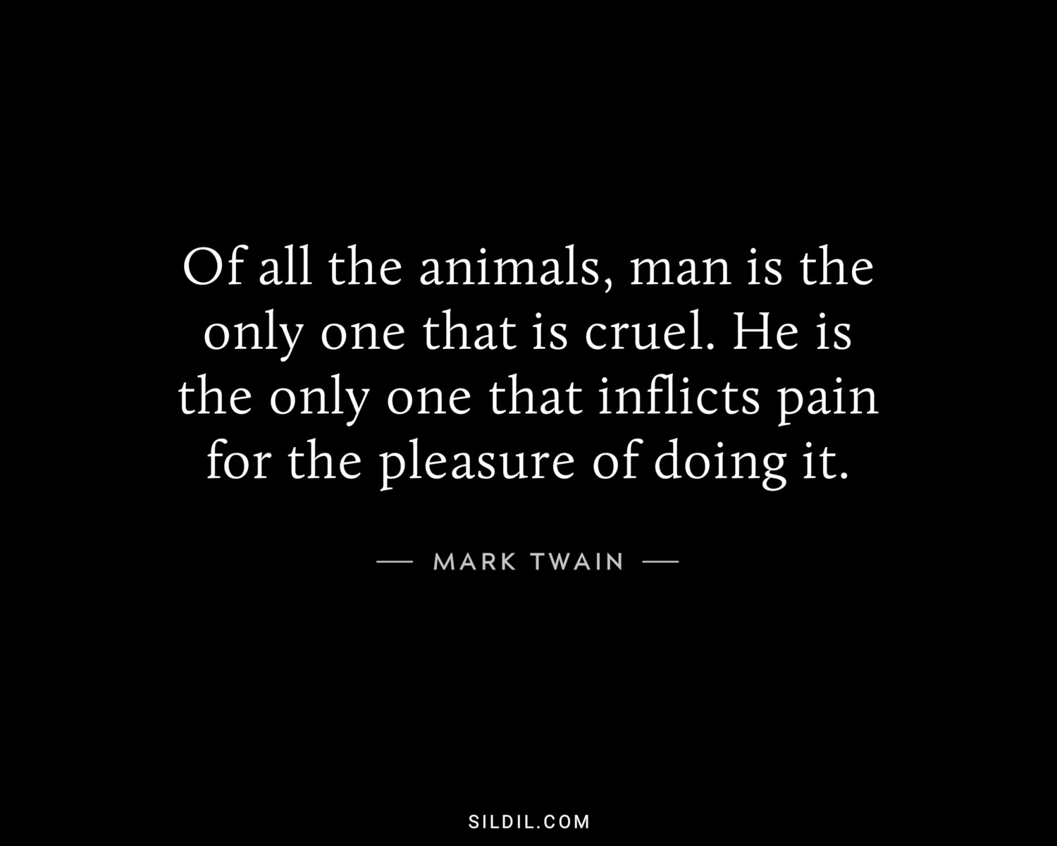 Of all the animals, man is the only one that is cruel. He is the only one that inflicts pain for the pleasure of doing it.