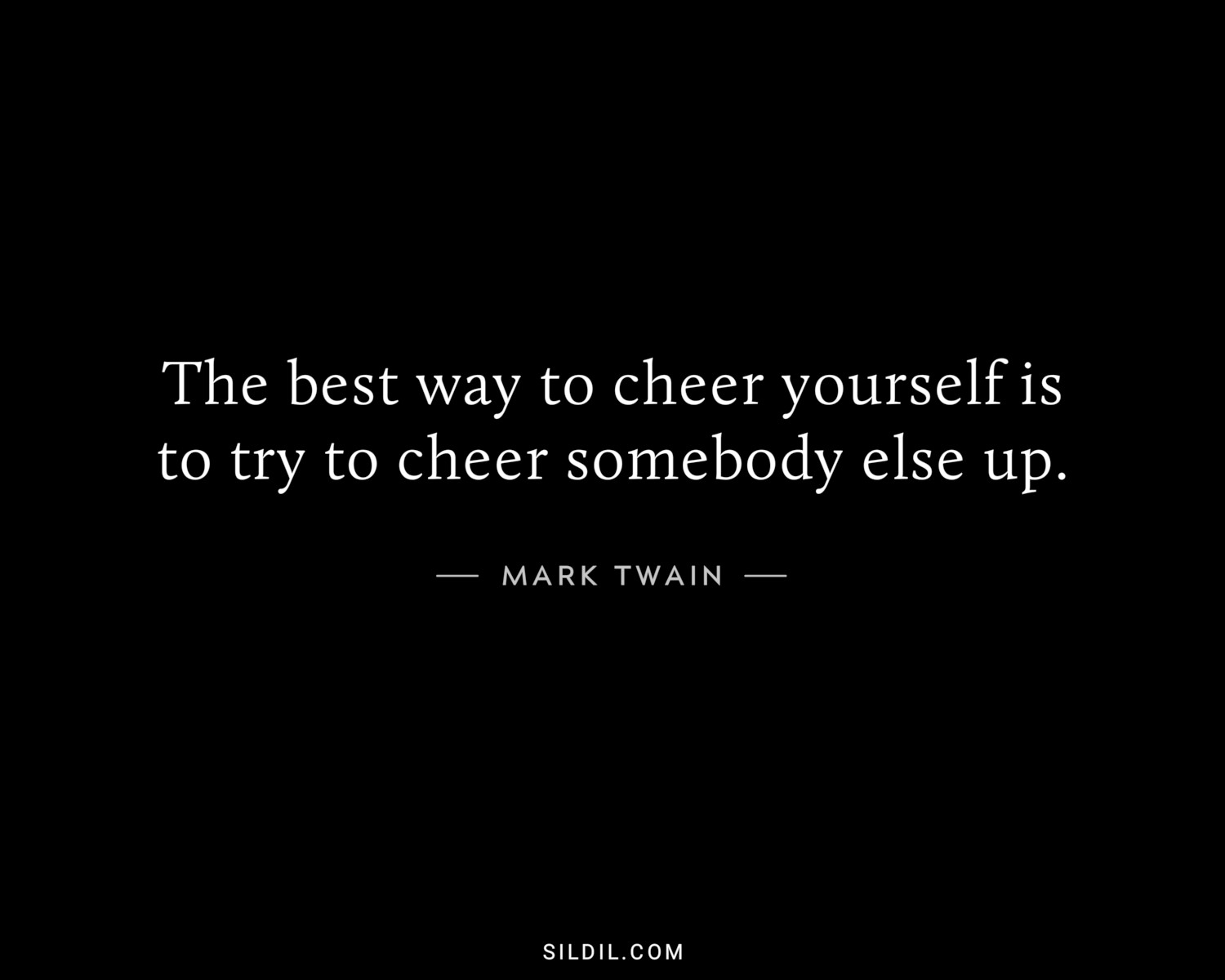 The best way to cheer yourself is to try to cheer somebody else up.