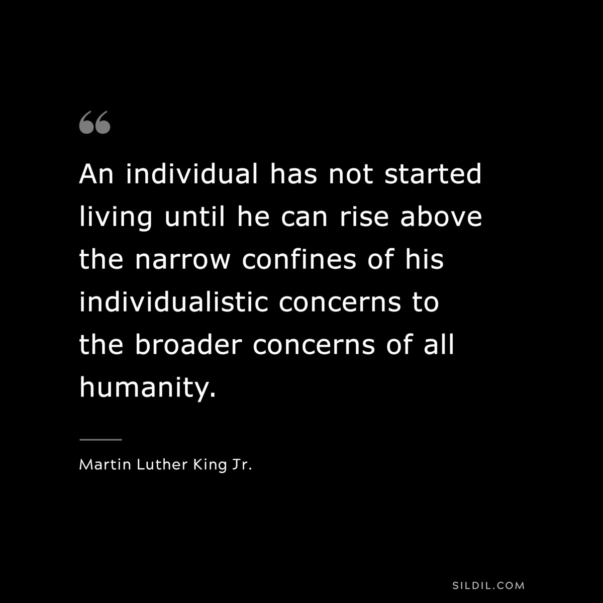 An individual has not started living until he can rise above the narrow confines of his individualistic concerns to the broader concerns of all humanity. ― Martin Luther King Jr.
