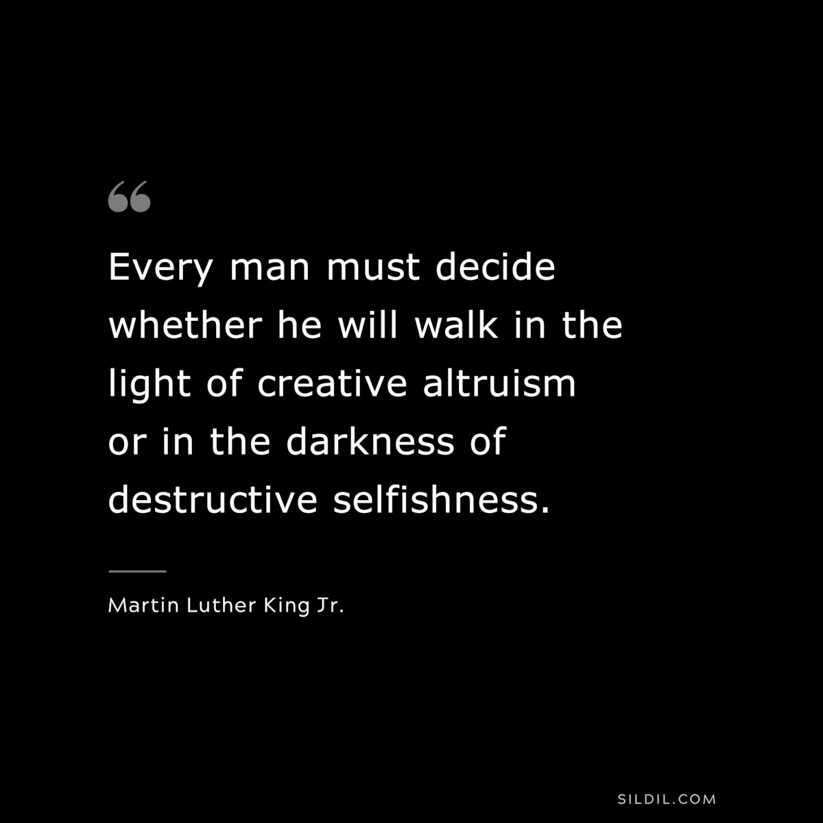Every man must decide whether he will walk in the light of creative altruism or in the darkness of destructive selfishness. ― Martin Luther King Jr.