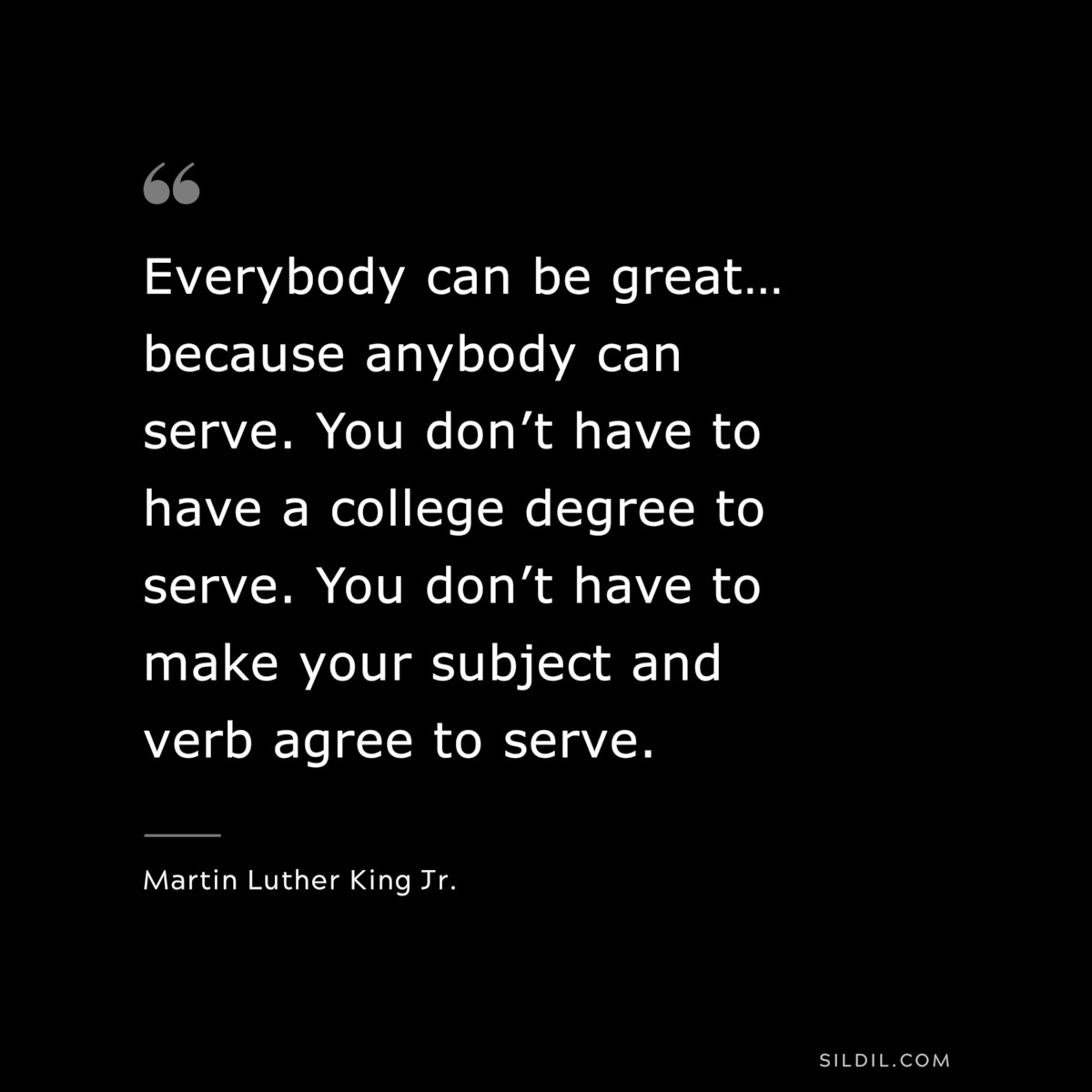Everybody can be great… because anybody can serve. You don’t have to have a college degree to serve. You don’t have to make your subject and verb agree to serve. ― Martin Luther King Jr.