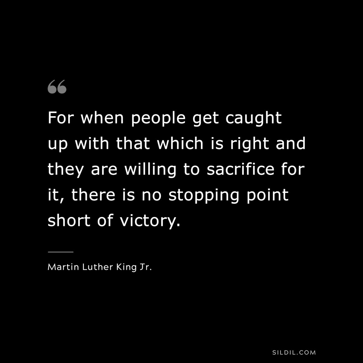 For when people get caught up with that which is right and they are willing to sacrifice for it, there is no stopping point short of victory. ― Martin Luther King Jr.