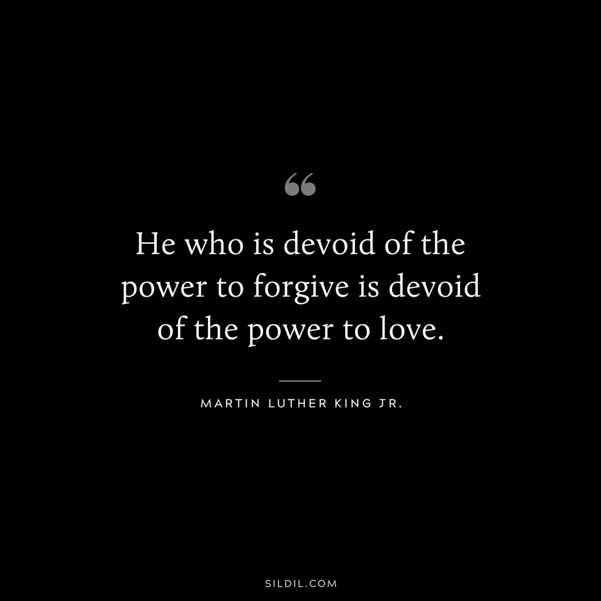 He who is devoid of the power to forgive is devoid of the power to love. ― Martin Luther King Jr.
