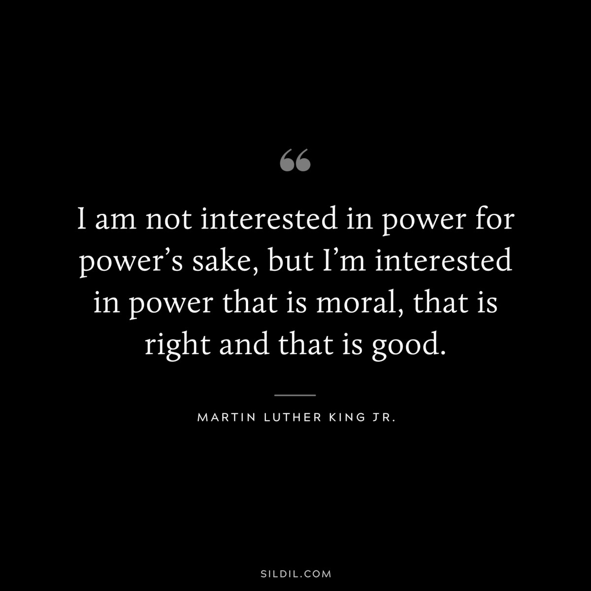 I am not interested in power for power’s sake, but I’m interested in power that is moral, that is right and that is good. ― Martin Luther King Jr.