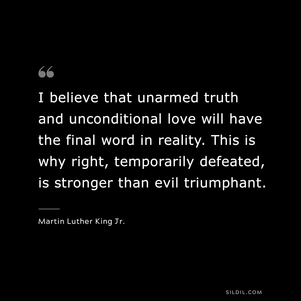 I believe that unarmed truth and unconditional love will have the final word in reality. This is why right, temporarily defeated, is stronger than evil triumphant. ― Martin Luther King Jr.