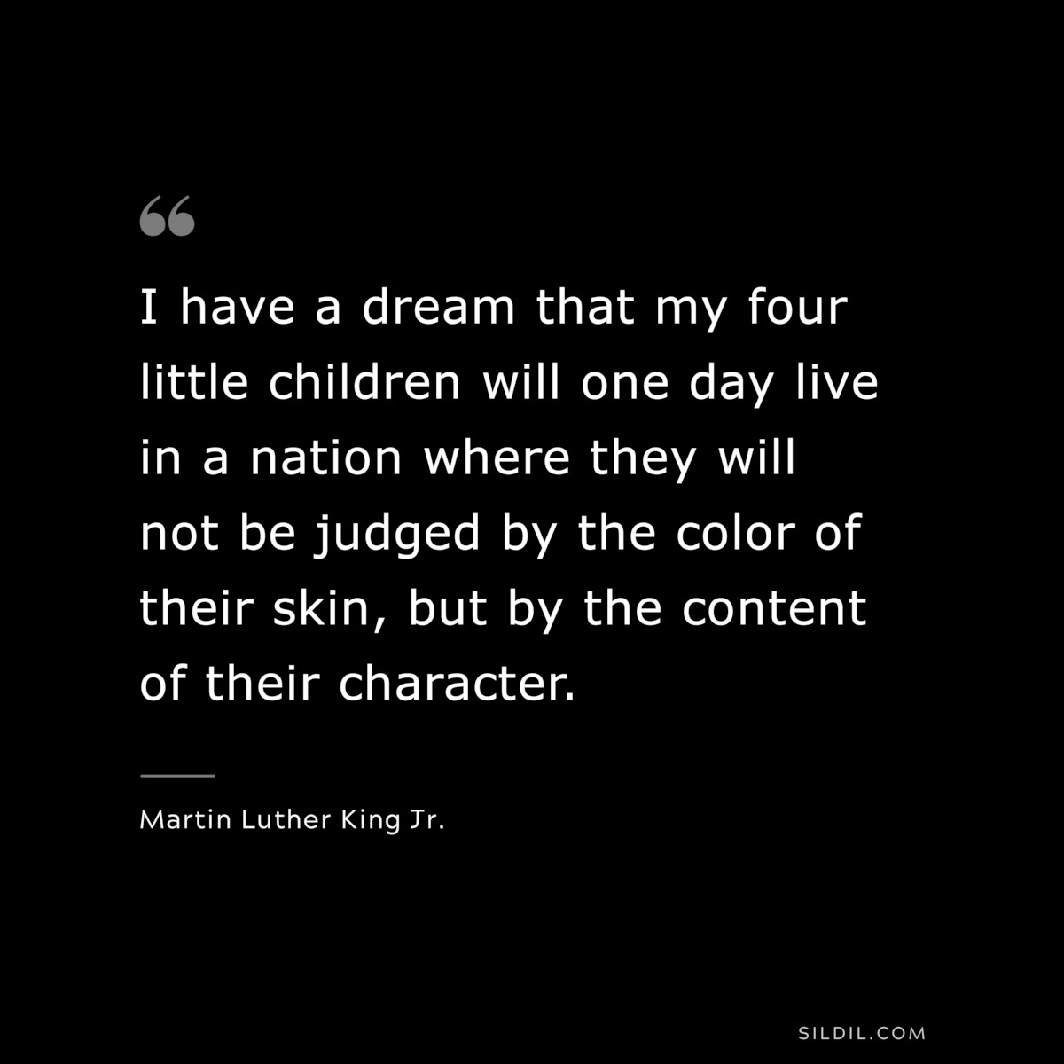 I have a dream that my four little children will one day live in a nation where they will not be judged by the color of their skin, but by the content of their character. ― Martin Luther King Jr.