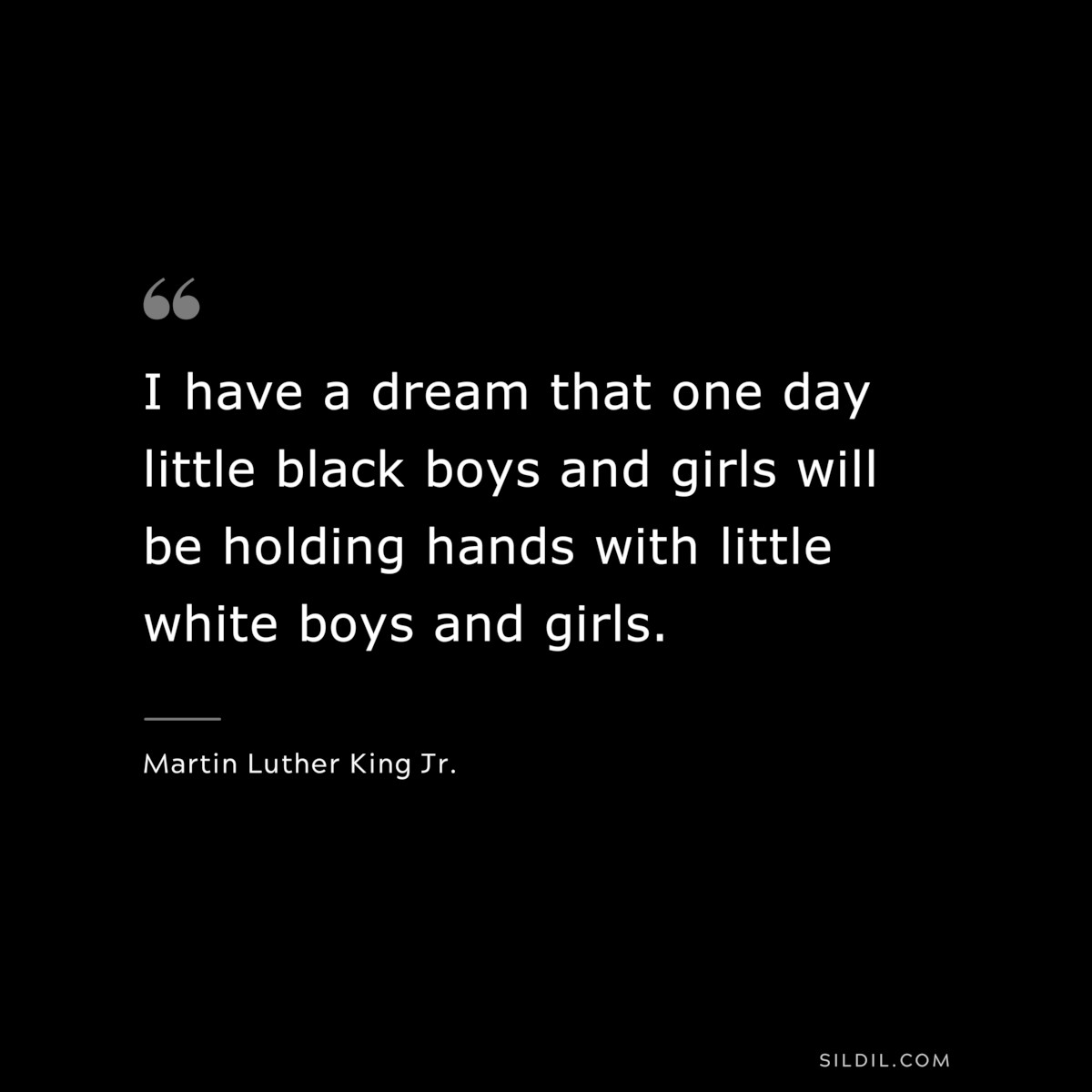 I have a dream that one day little black boys and girls will be holding hands with little white boys and girls. ― Martin Luther King Jr.