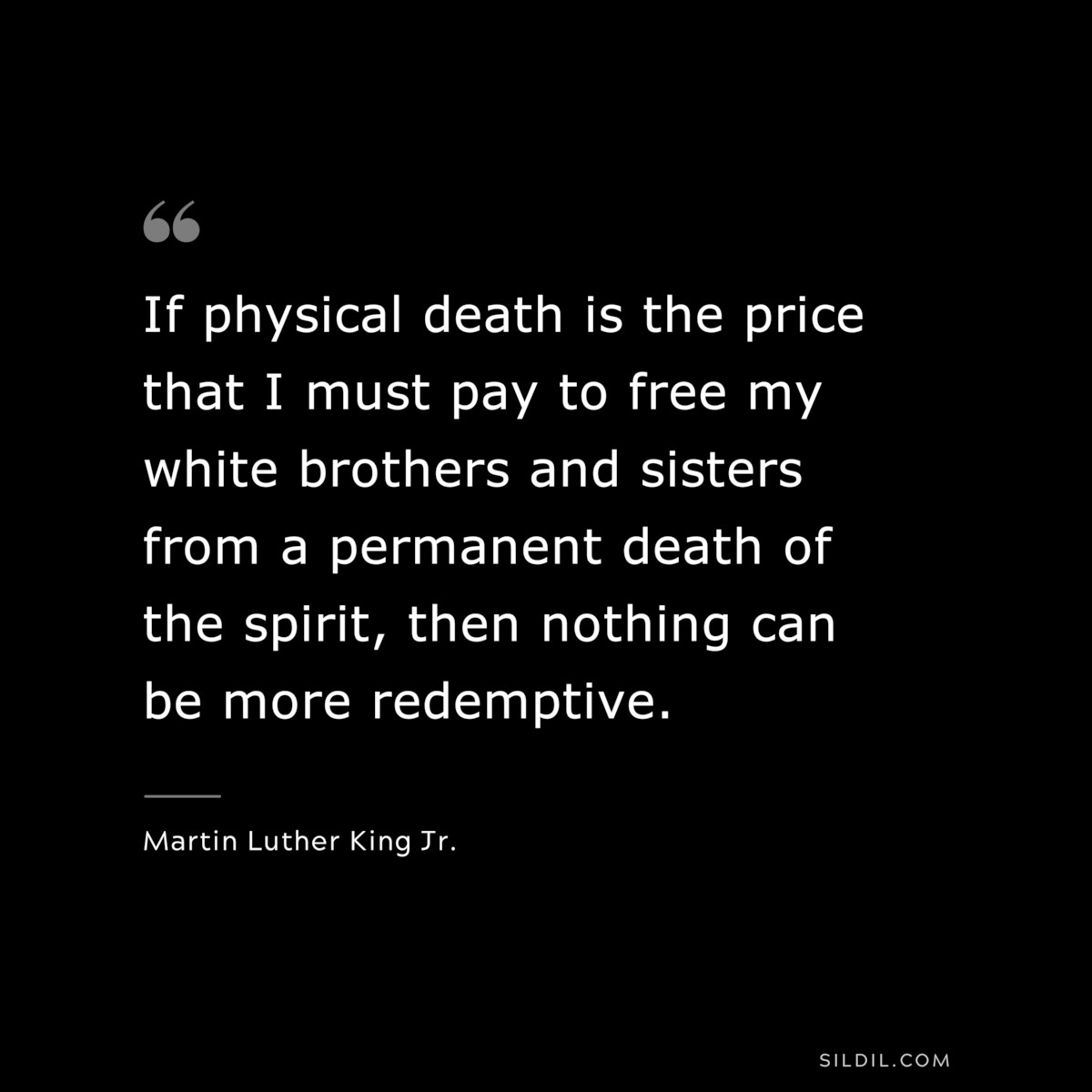 If physical death is the price that I must pay to free my white brothers and sisters from a permanent death of the spirit, then nothing can be more redemptive. ― Martin Luther King Jr.