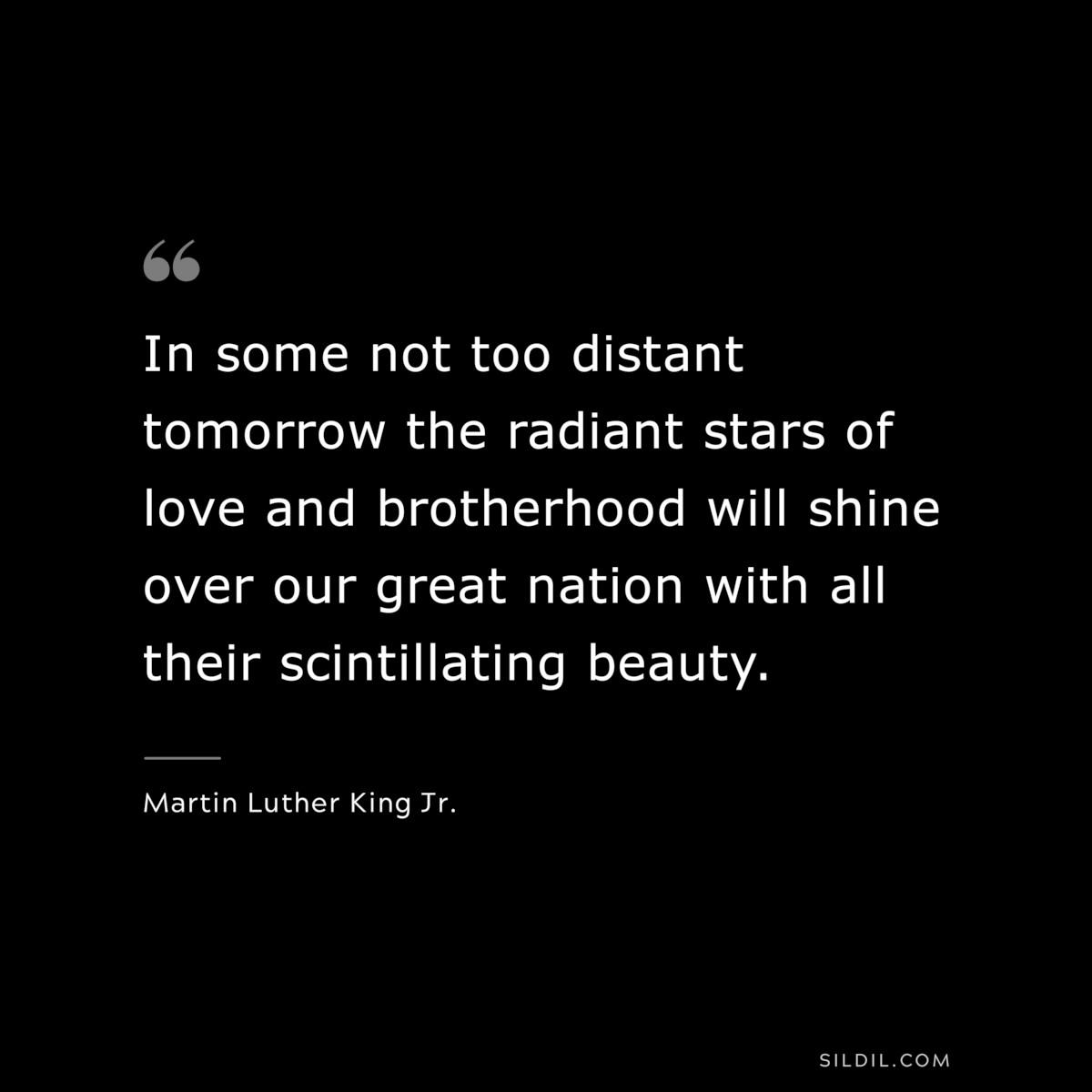 In some not too distant tomorrow the radiant stars of love and brotherhood will shine over our great nation with all their scintillating beauty. ― Martin Luther King Jr.
