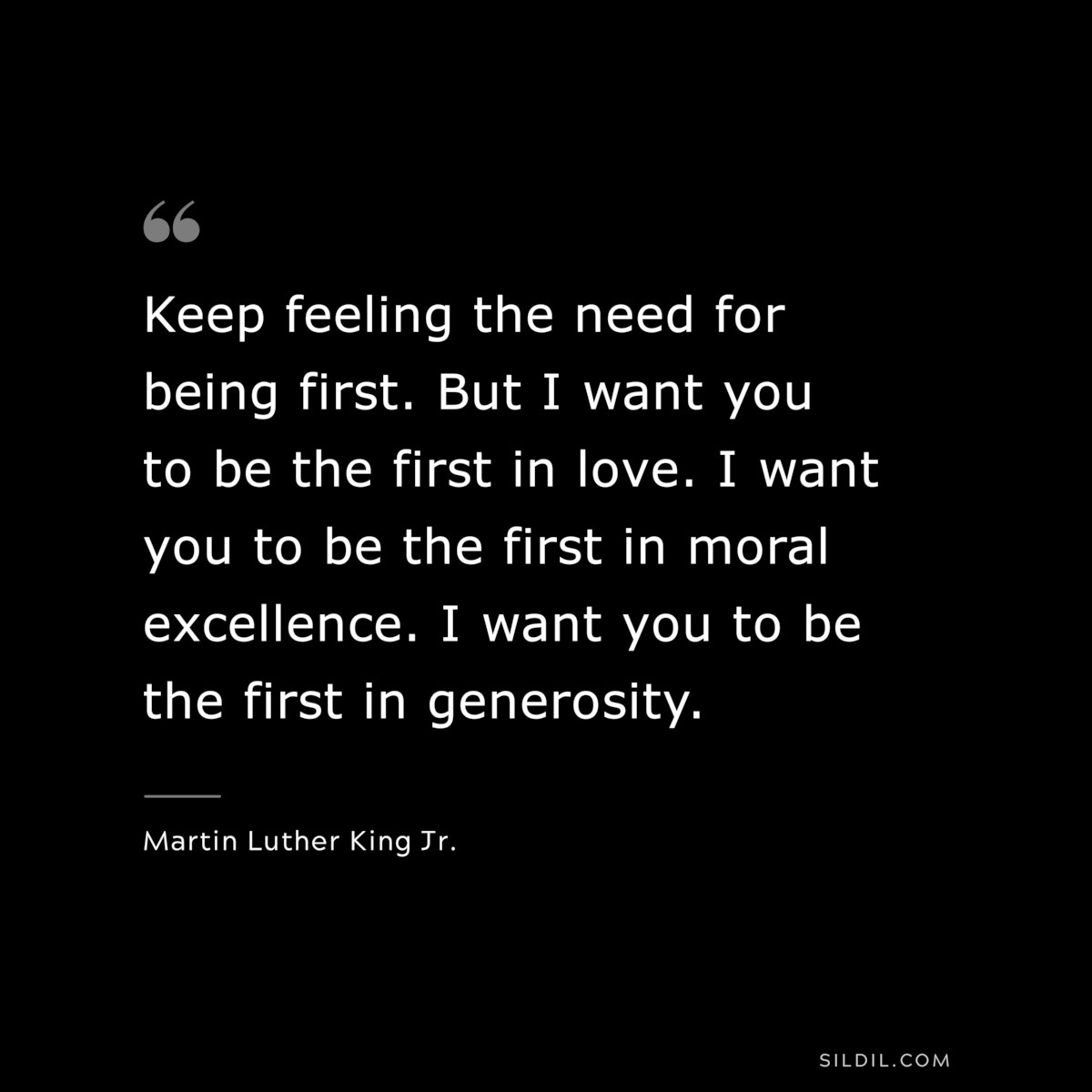 Keep feeling the need for being first. But I want you to be the first in love. I want you to be the first in moral excellence. I want you to be the first in generosity. ― Martin Luther King Jr.