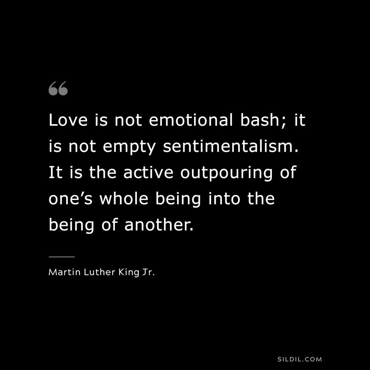 Love is not emotional bash; it is not empty sentimentalism. It is the active outpouring of one’s whole being into the being of another. ― Martin Luther King Jr.