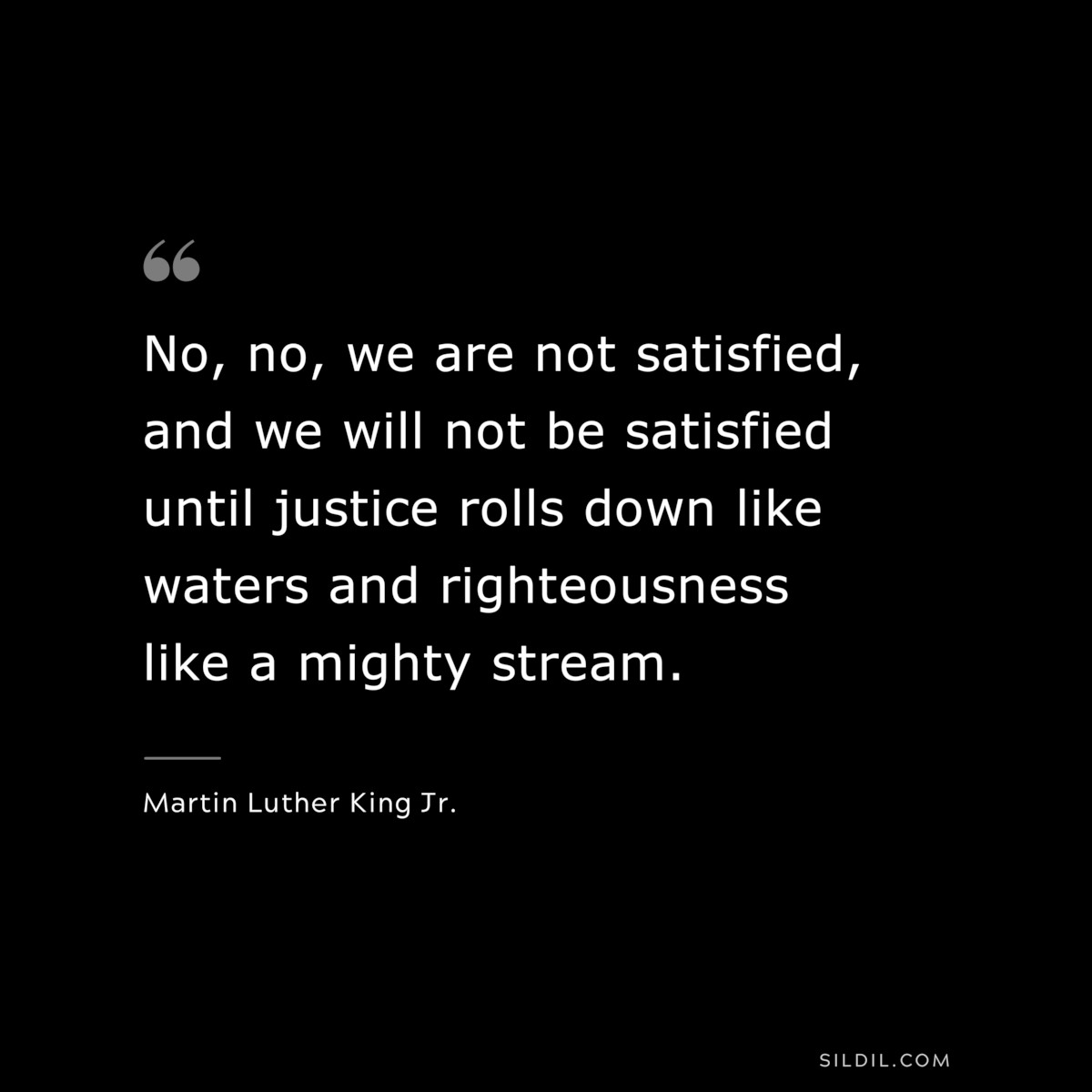 No, no, we are not satisfied, and we will not be satisfied until justice rolls down like waters and righteousness like a mighty stream. ― Martin Luther King Jr.