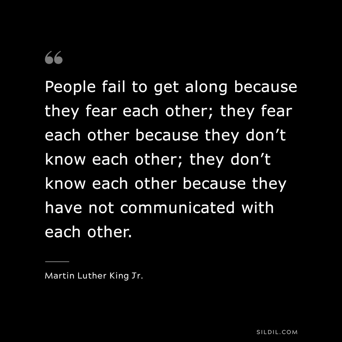 People fail to get along because they fear each other; they fear each other because they don’t know each other; they don’t know each other because they have not communicated with each other. ― Martin Luther King Jr.