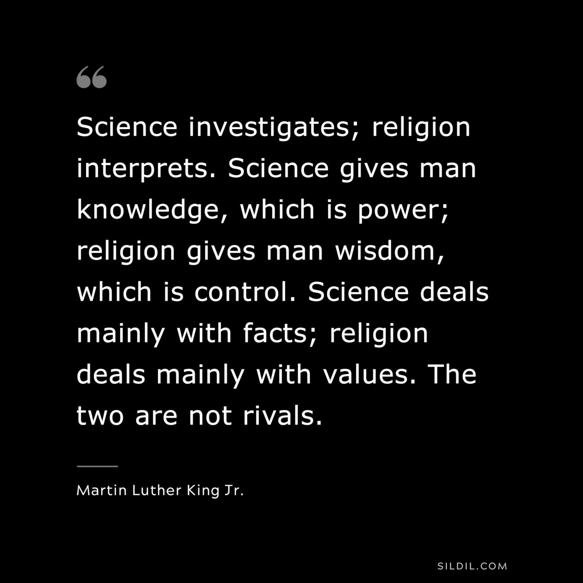 Science investigates; religion interprets. Science gives man knowledge, which is power; religion gives man wisdom, which is control. Science deals mainly with facts; religion deals mainly with values. The two are not rivals. ― Martin Luther King Jr.