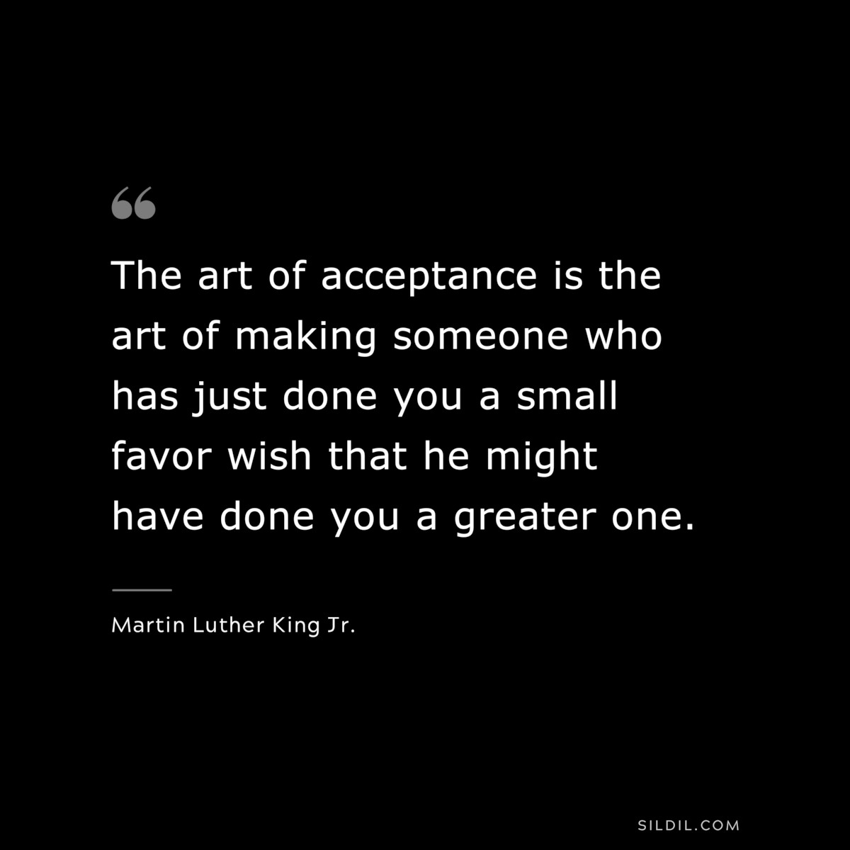 The art of acceptance is the art of making someone who has just done you a small favor wish that he might have done you a greater one. ― Martin Luther King Jr.