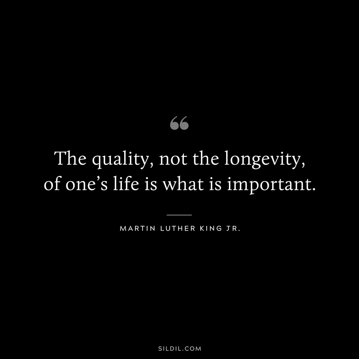 The quality, not the longevity, of one’s life is what is important. ― Martin Luther King Jr.