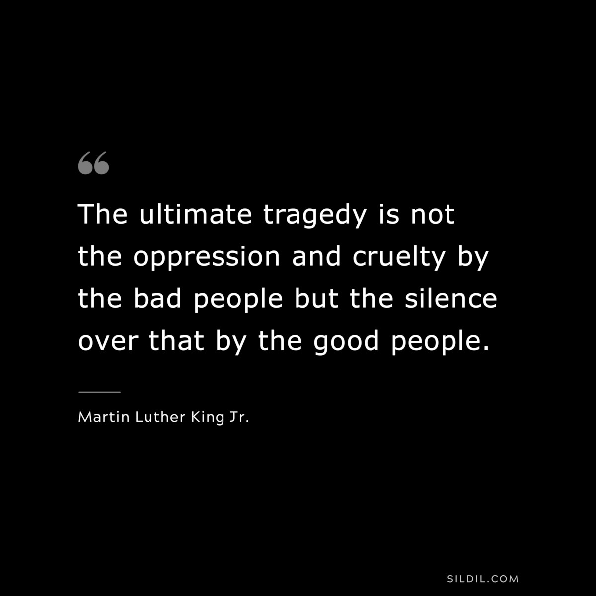 The ultimate tragedy is not the oppression and cruelty by the bad people but the silence over that by the good people. ― Martin Luther King Jr.