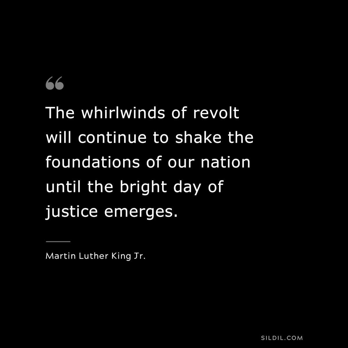 The whirlwinds of revolt will continue to shake the foundations of our nation until the bright day of justice emerges. ― Martin Luther King Jr.
