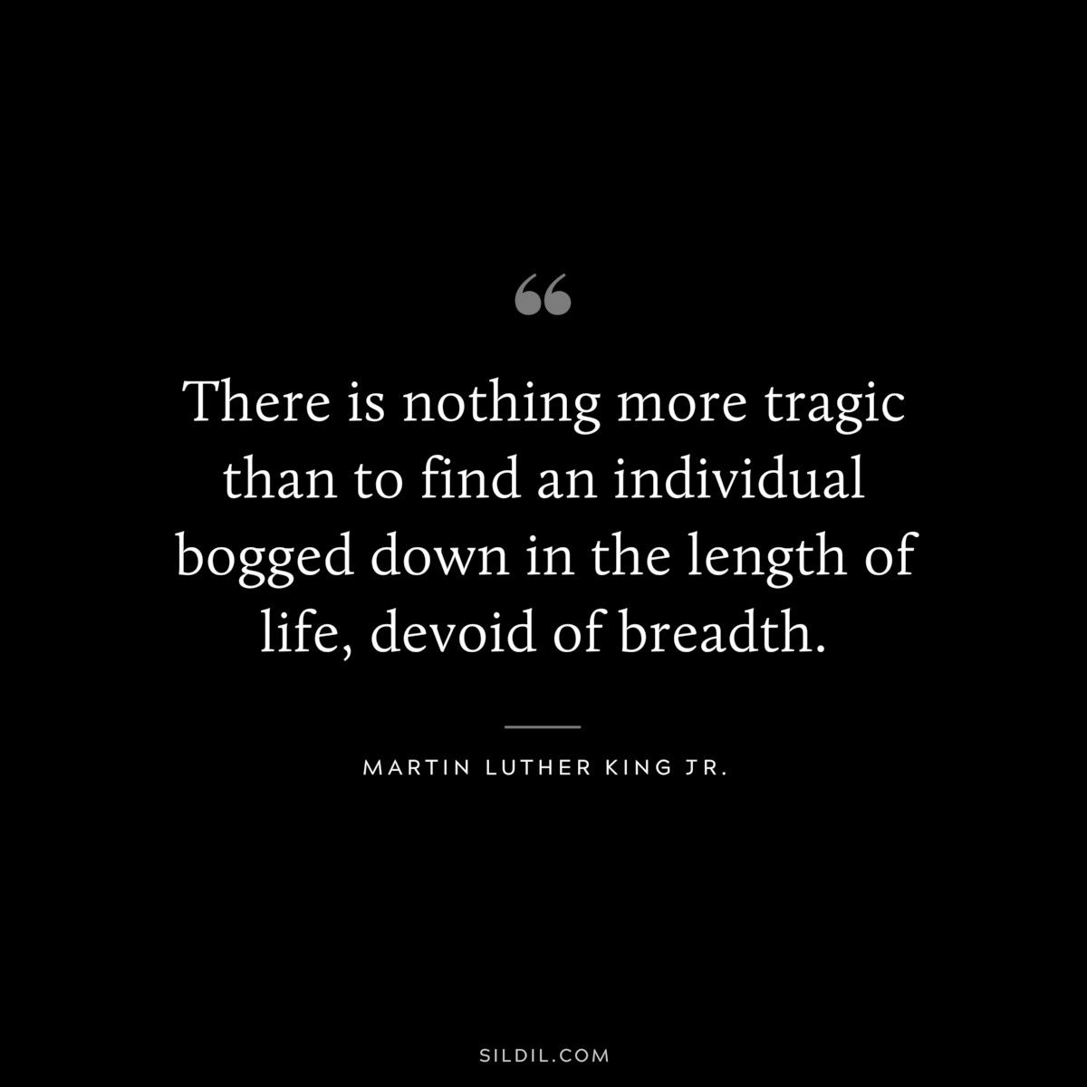 There is nothing more tragic than to find an individual bogged down in the length of life, devoid of breadth. ― Martin Luther King Jr.