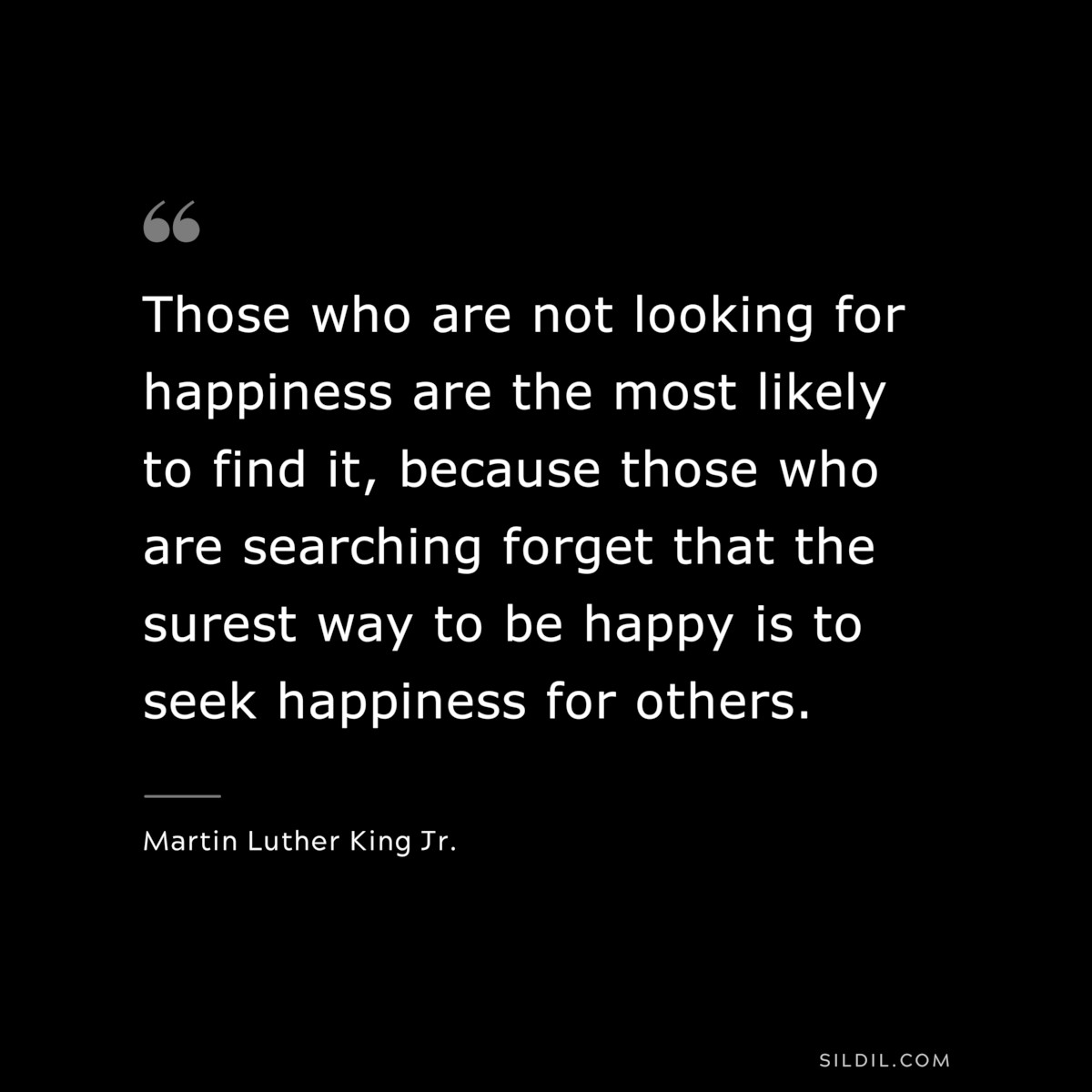 Those who are not looking for happiness are the most likely to find it, because those who are searching forget that the surest way to be happy is to seek happiness for others. ― Martin Luther King Jr.