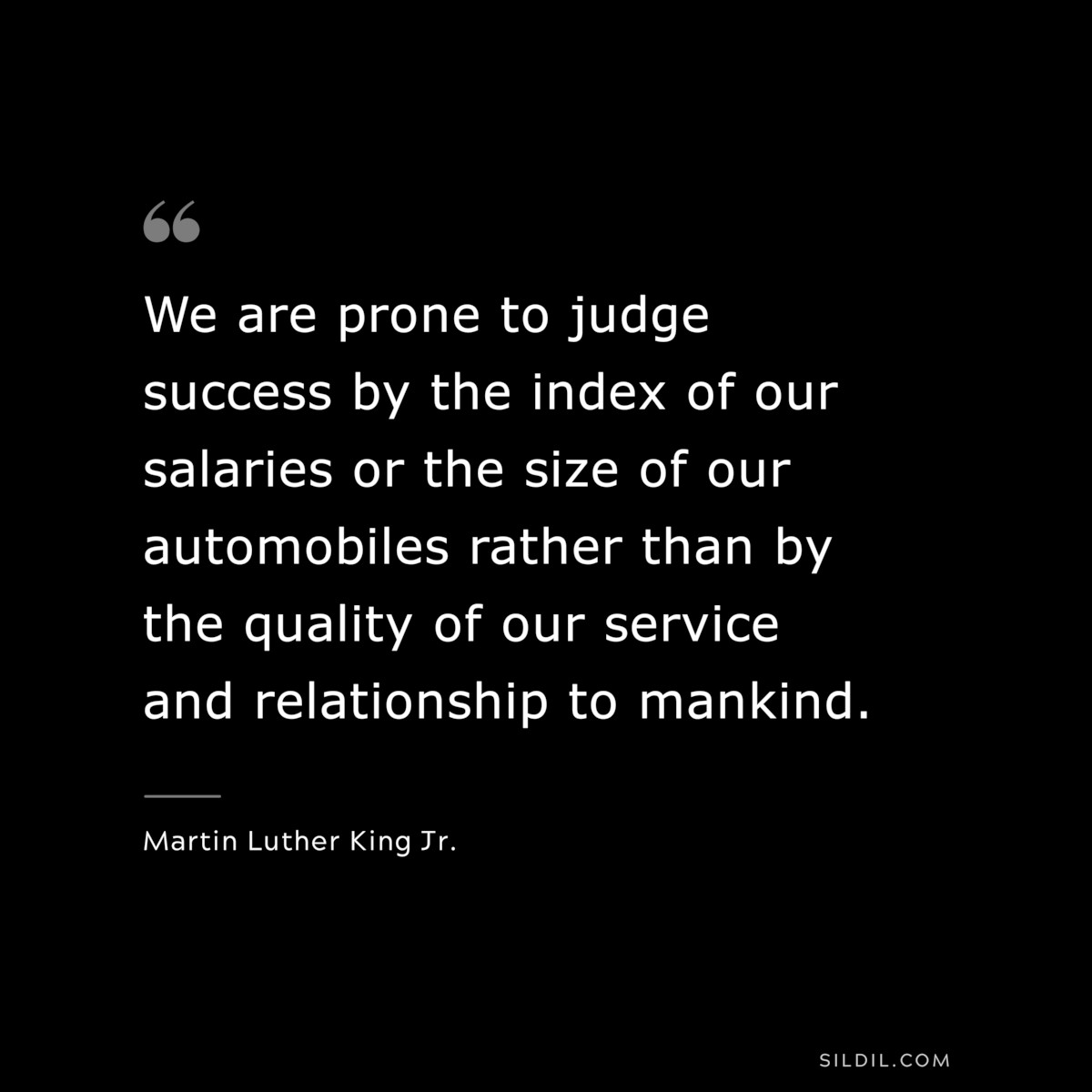 We are prone to judge success by the index of our salaries or the size of our automobiles rather than by the quality of our service and relationship to mankind. ― Martin Luther King Jr.