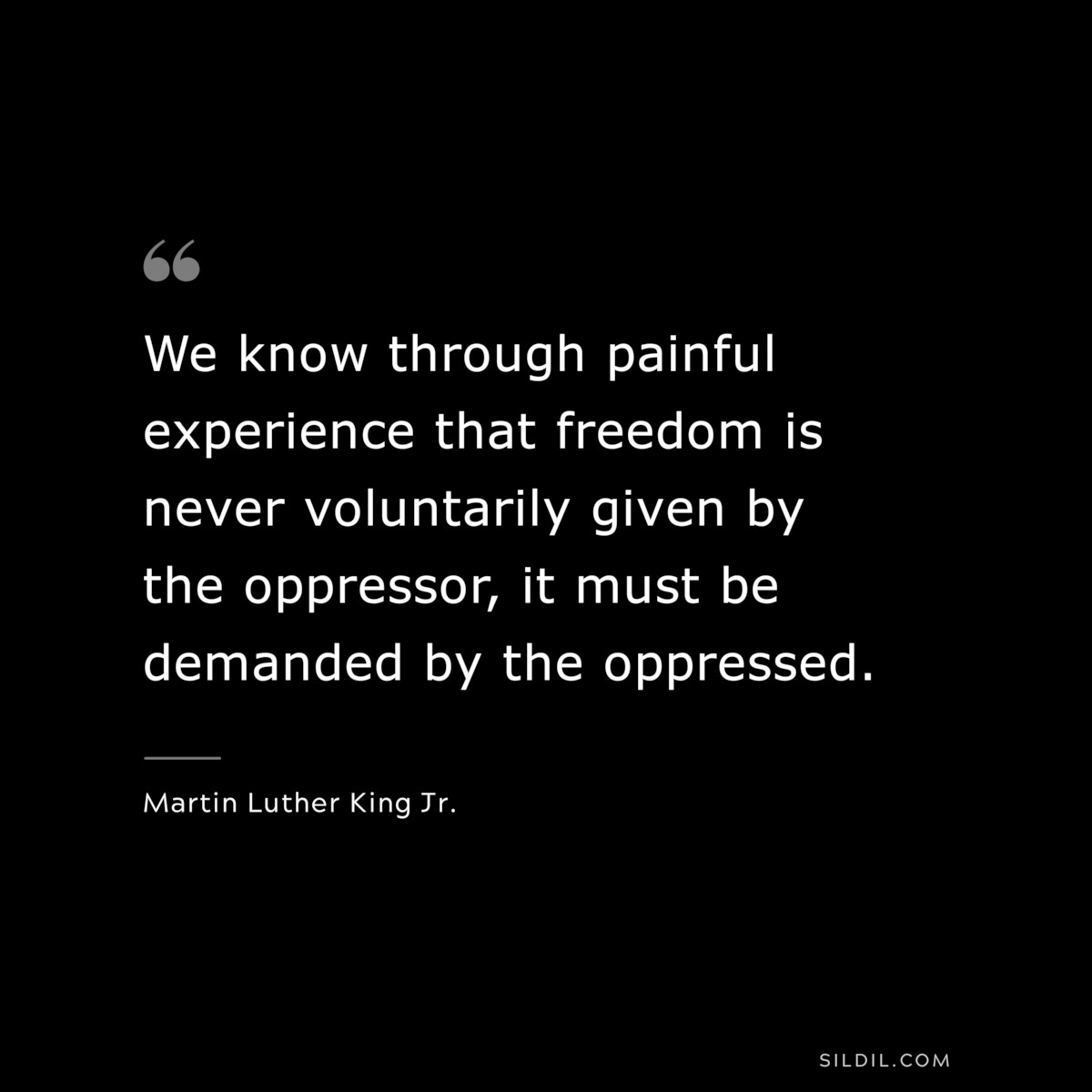 We know through painful experience that freedom is never voluntarily given by the oppressor, it must be demanded by the oppressed. ― Martin Luther King Jr.