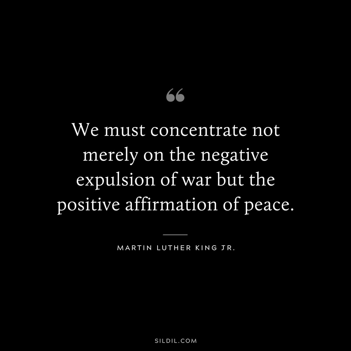 We must concentrate not merely on the negative expulsion of war but the positive affirmation of peace. ― Martin Luther King Jr.