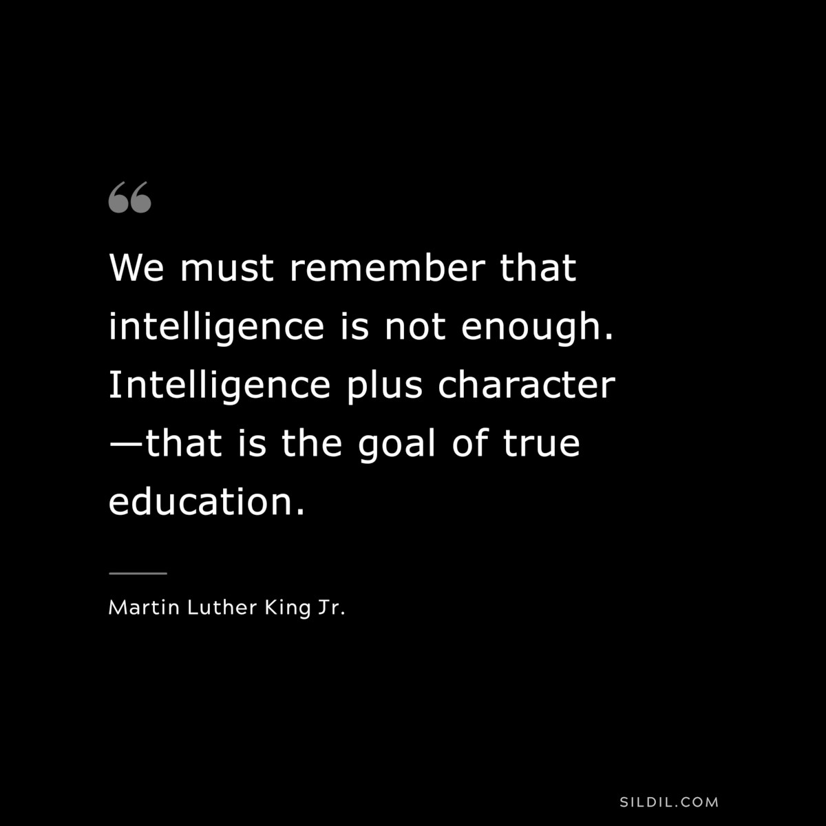 We must remember that intelligence is not enough. Intelligence plus character—that is the goal of true education. ― Martin Luther King Jr.