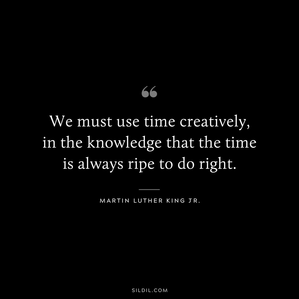 We must use time creatively, in the knowledge that the time is always ripe to do right. ― Martin Luther King Jr.