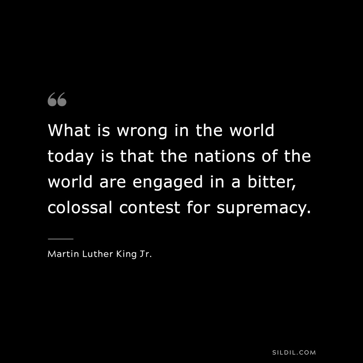 What is wrong in the world today is that the nations of the world are engaged in a bitter, colossal contest for supremacy. ― Martin Luther King Jr.