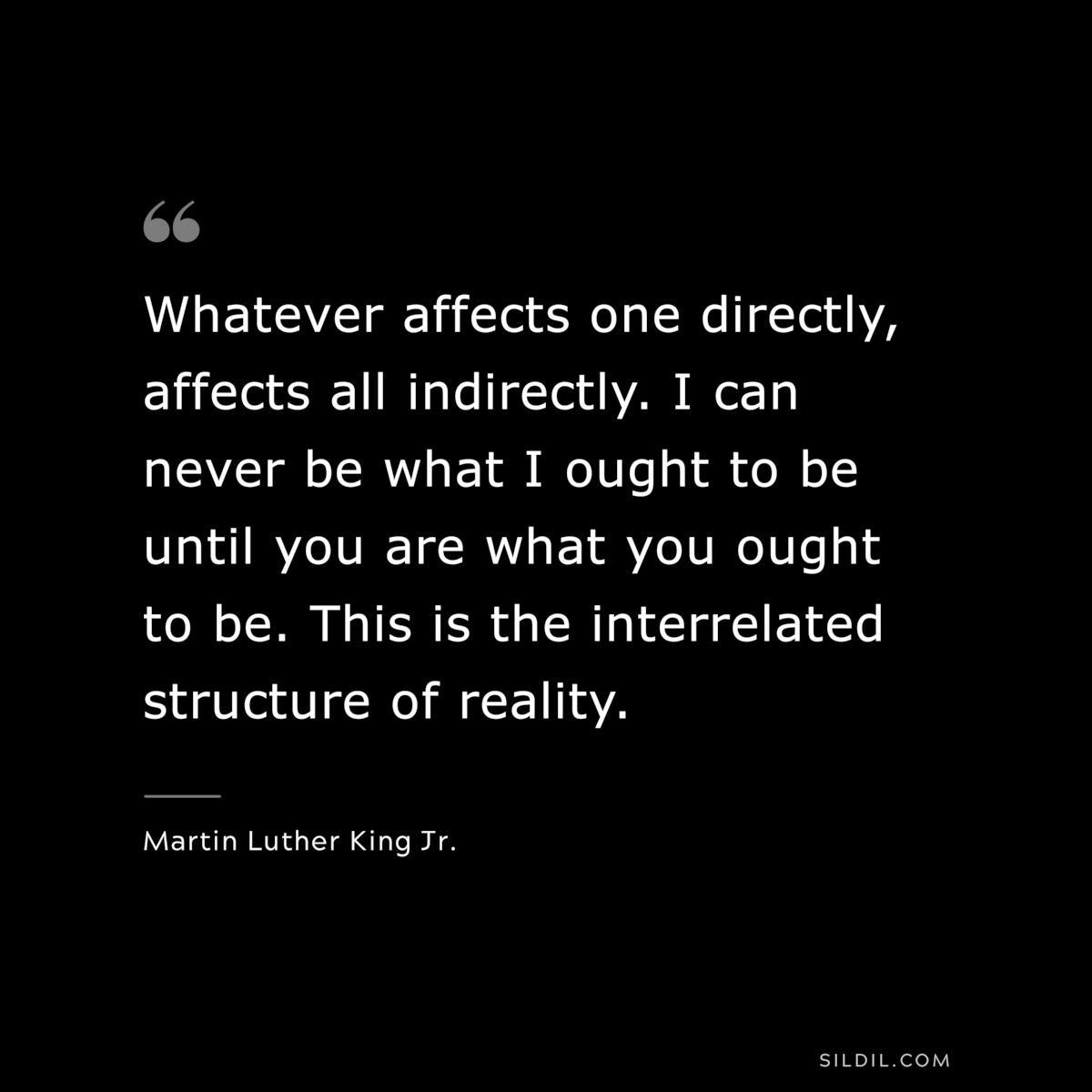Whatever affects one directly, affects all indirectly. I can never be what I ought to be until you are what you ought to be. This is the interrelated structure of reality. ― Martin Luther King Jr.