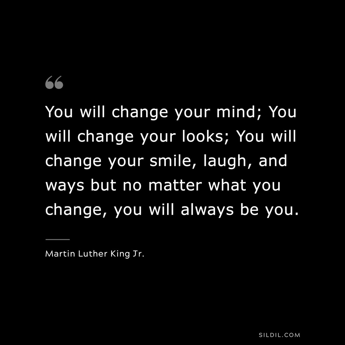 You will change your mind; You will change your looks; You will change your smile, laugh, and ways but no matter what you change, you will always be you. ― Martin Luther King Jr.