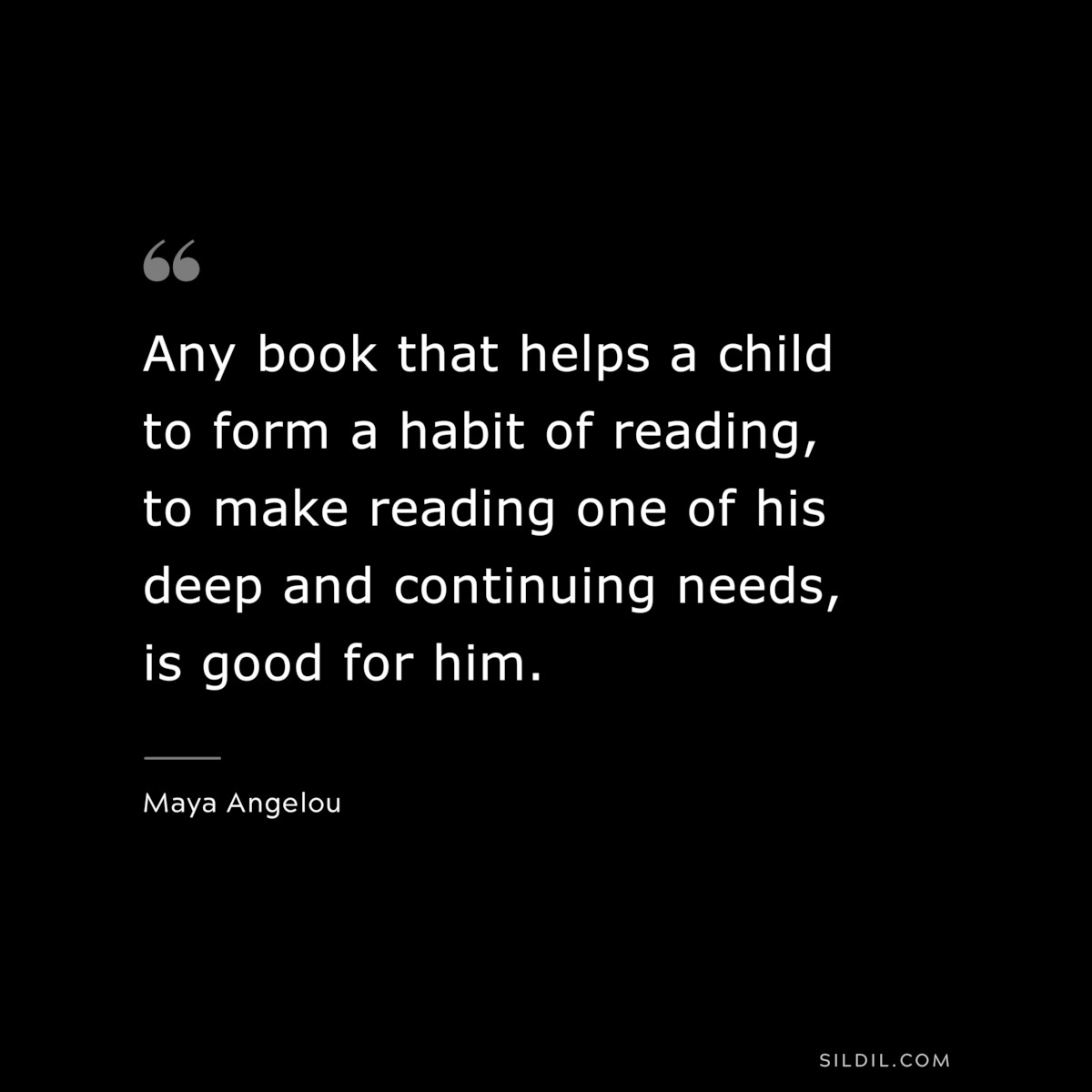 Any book that helps a child to form a habit of reading, to make reading one of his deep and continuing needs, is good for him. ― Maya Angelou