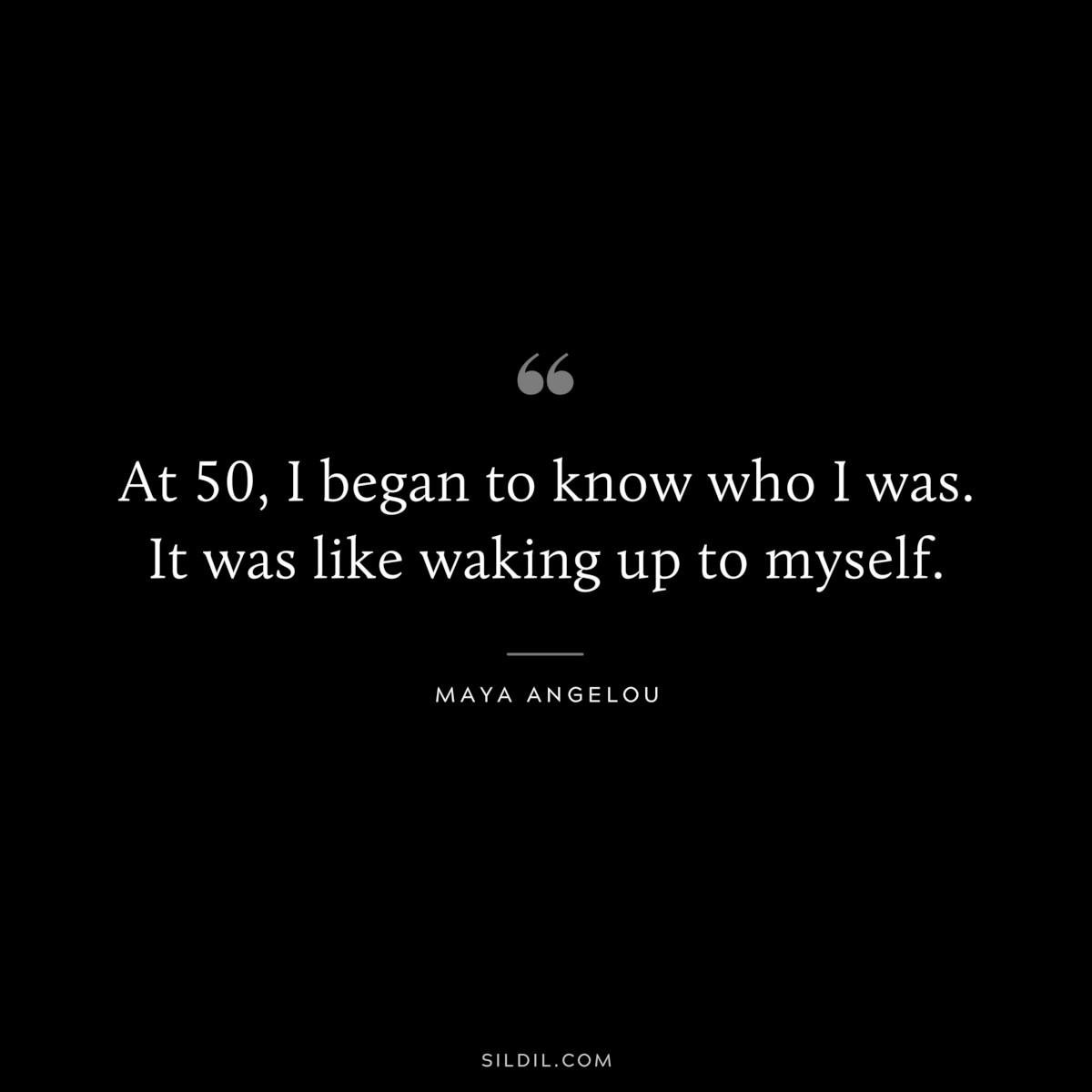 At 50, I began to know who I was. It was like waking up to myself. ― Maya Angelou