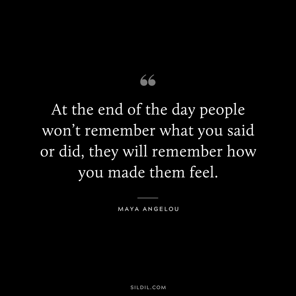 At the end of the day people won’t remember what you said or did, they will remember how you made them feel. ― Maya Angelou