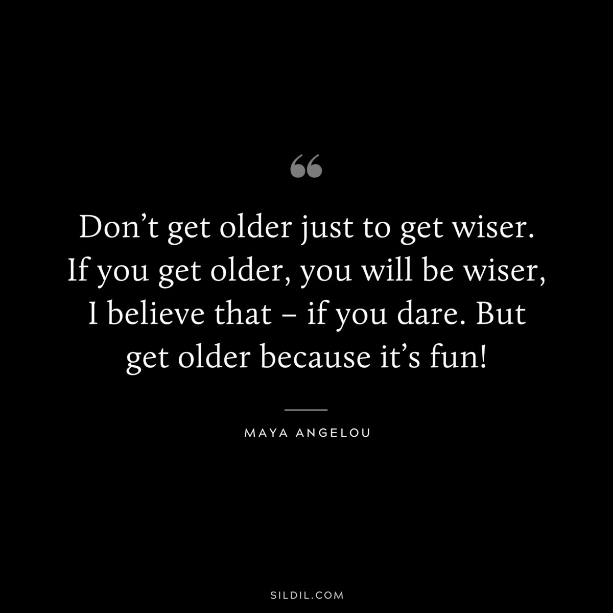 Don’t get older just to get wiser. If you get older, you will be wiser, I believe that – if you dare. But get older because it’s fun! ― Maya Angelou