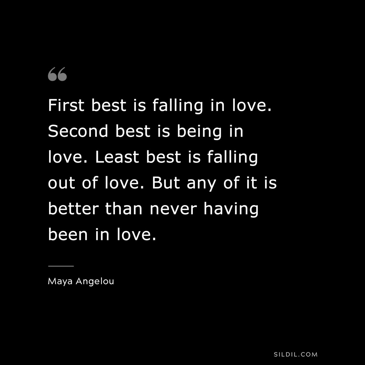 First best is falling in love. Second best is being in love. Least best is falling out of love. But any of it is better than never having been in love. ― Maya Angelou