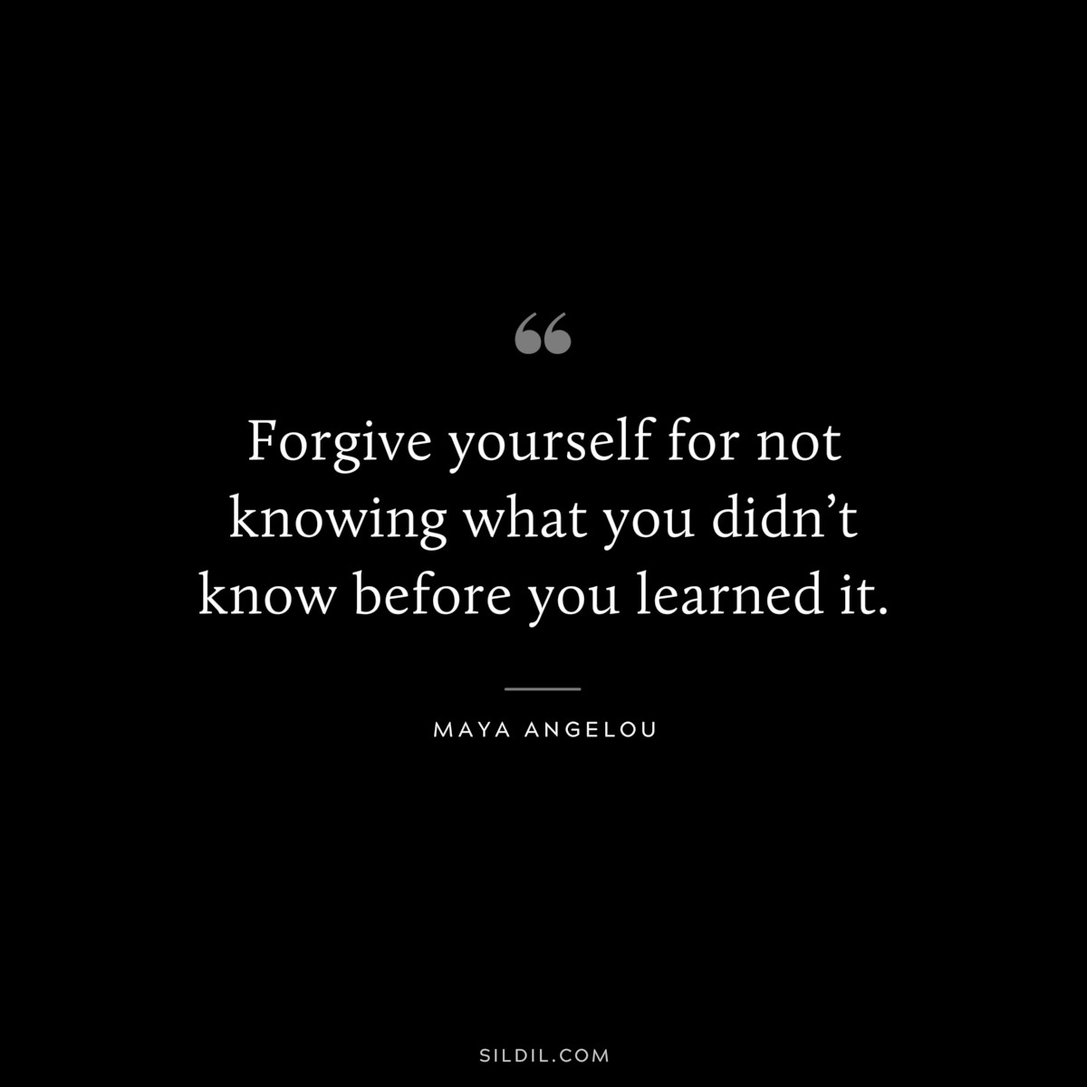 Forgive yourself for not knowing what you didn’t know before you learned it. ― Maya Angelou