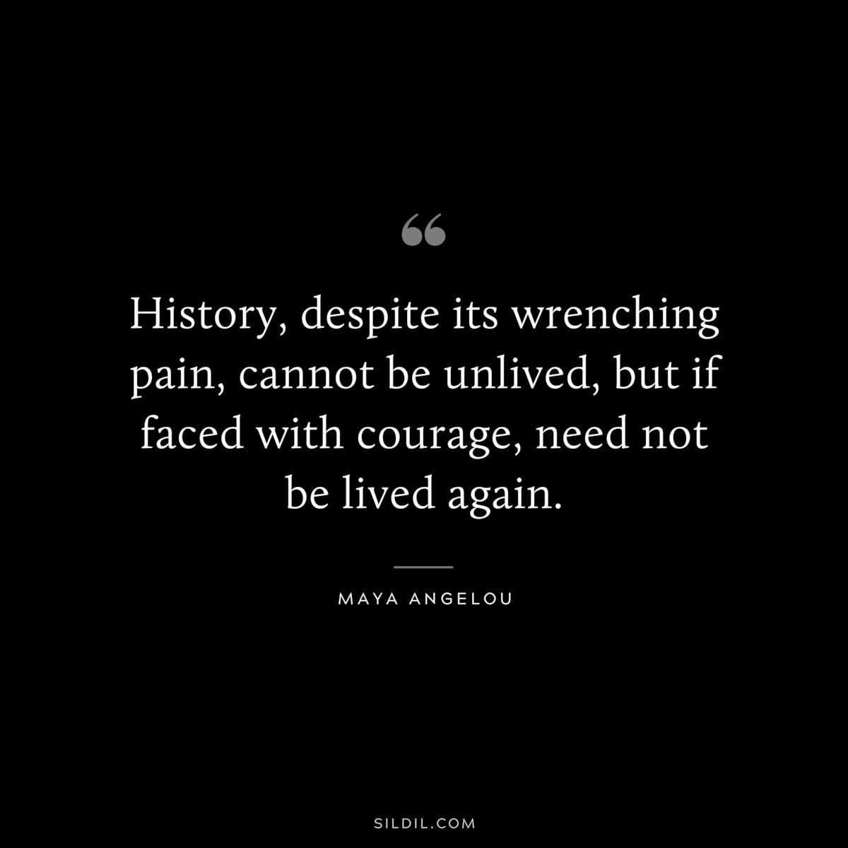 History, despite its wrenching pain, cannot be unlived, but if faced with courage, need not be lived again. ― Maya Angelou