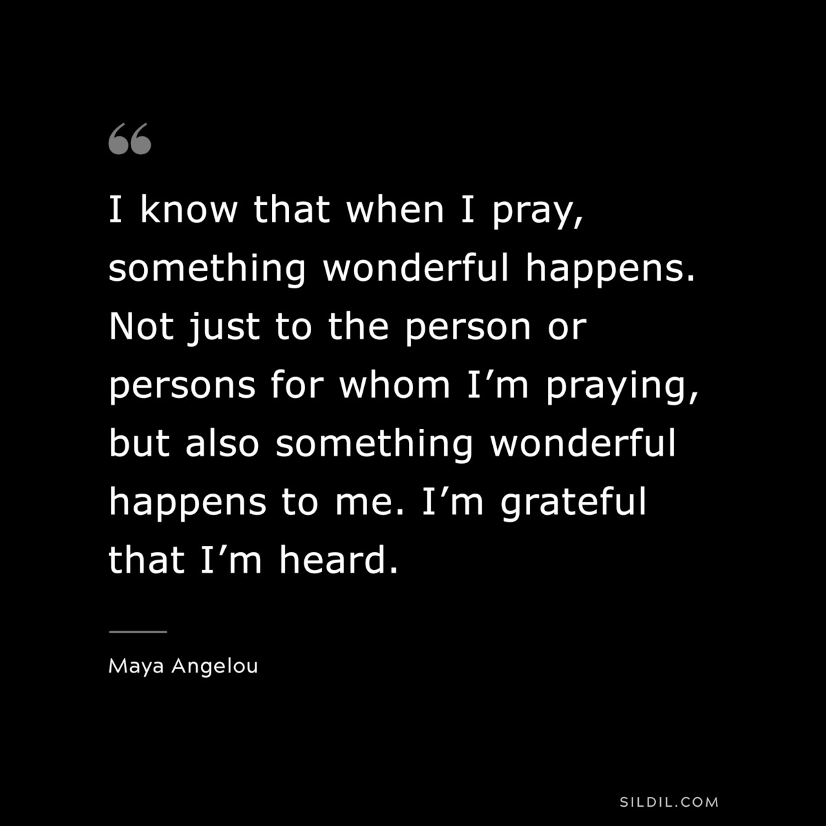 I know that when I pray, something wonderful happens. Not just to the person or persons for whom I’m praying, but also something wonderful happens to me. I’m grateful that I’m heard. ― Maya Angelou